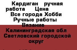 Кардиган ( ручная работа)  › Цена ­ 5 600 - Все города Хобби. Ручные работы » Вязание   . Калининградская обл.,Светловский городской округ 